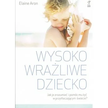 Wysoko wrażliwe dziecko. Jak zrozumieć dziecko i pomóc mu żyć w przytłaczającym świecie, Elaine Aron Wysoko wrażliwe dziecko. Jak zrozumieć dziecko i pomóc mu żyć w przytłaczającym świecie, Elaine Aron